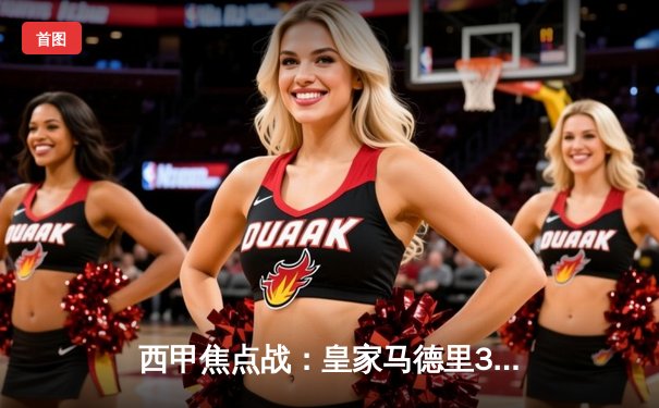 西甲焦点战：皇家马德里3-1逆转巴塞罗那，贝林厄姆独造三球闪耀国家德比