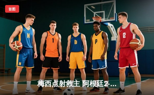 梅西点射救主 阿根廷2-1力克巴西锁定美洲杯四强席位