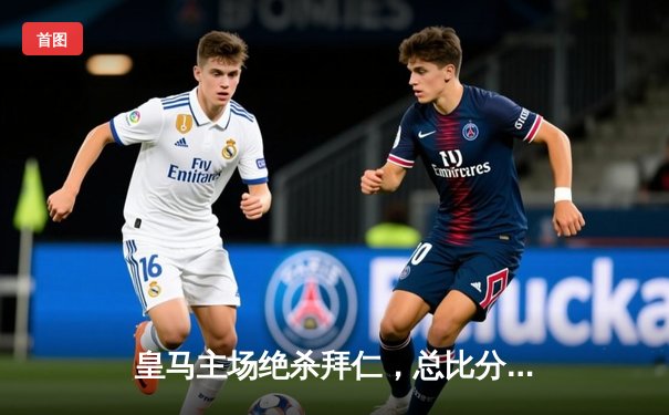 皇马主场绝杀拜仁，总比分4-3挺进欧冠决赛