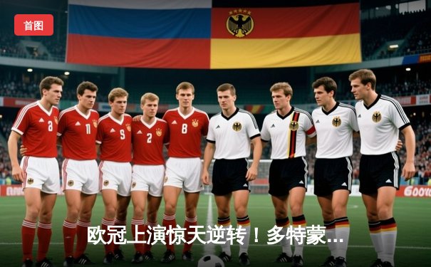 欧冠上演惊天逆转！多特蒙德4-2马竞总分5-4晋级四强